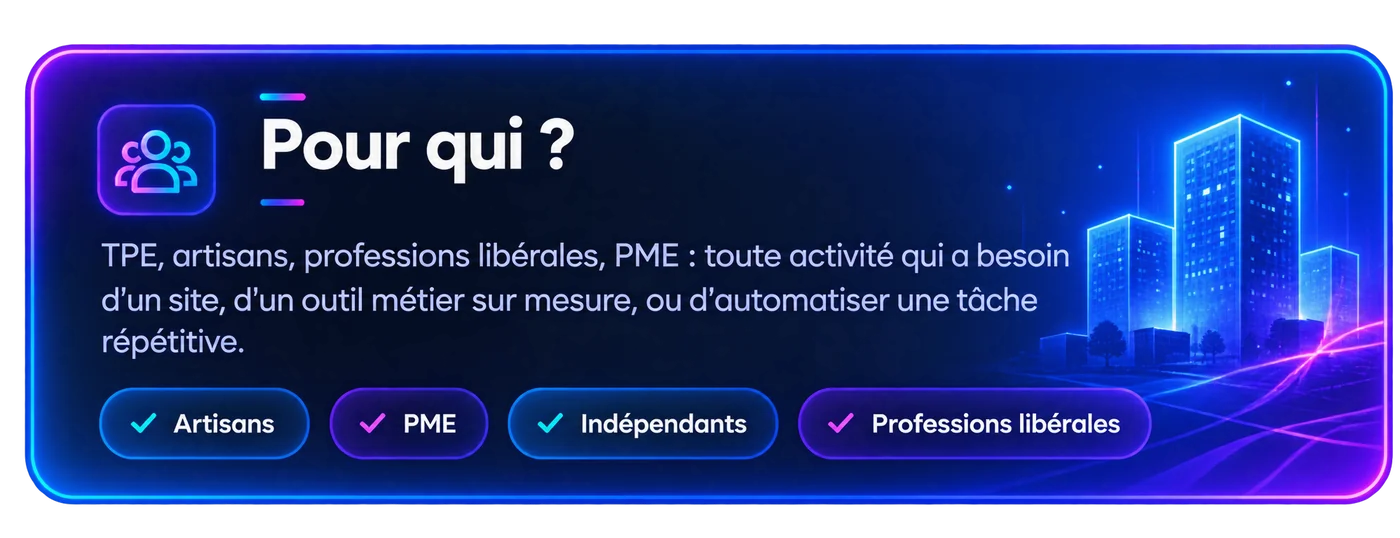 Pour qui ? TPE, artisans, professions libérales, PME : toute activité qui a besoin d’un site, d’un outil métier sur mesure, ou d’automatiser une tâche répétitive. Artisans, PME, indépendants, professions libérales.